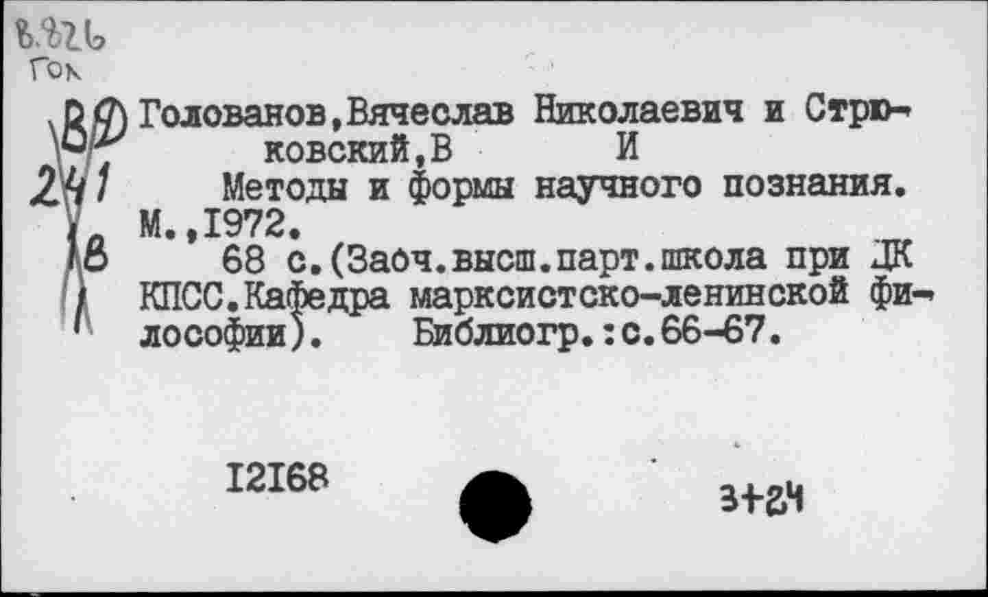 ﻿Гок
Г Голованов,Вячеслав Николаевич и Стркь ковский,В И
Методы и формы научного познания. М. 1972,
68 с.(Заоч.высш.парт.школа при ЦК КПСС.Кафедра марксистско-ленинской фи-» ло Софии).	Библиогр.:с.66-67.
12168
пан